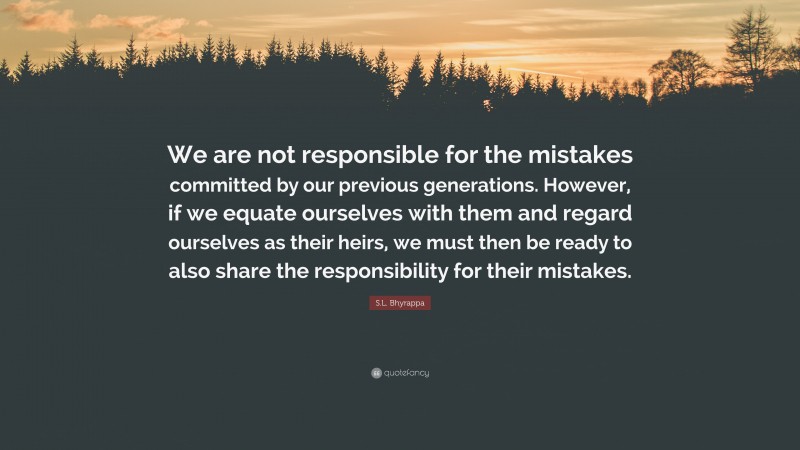 S.L. Bhyrappa Quote: “We are not responsible for the mistakes committed by our previous generations. However, if we equate ourselves with them and regard ourselves as their heirs, we must then be ready to also share the responsibility for their mistakes.”