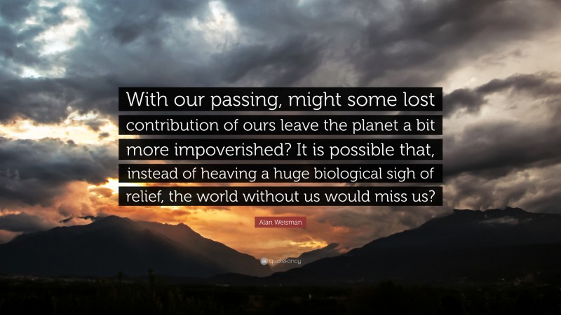 Alan Weisman Quote: “With our passing, might some lost contribution of ours leave the planet a bit more impoverished? It is possible that, instead of heaving a huge biological sigh of relief, the world without us would miss us?”