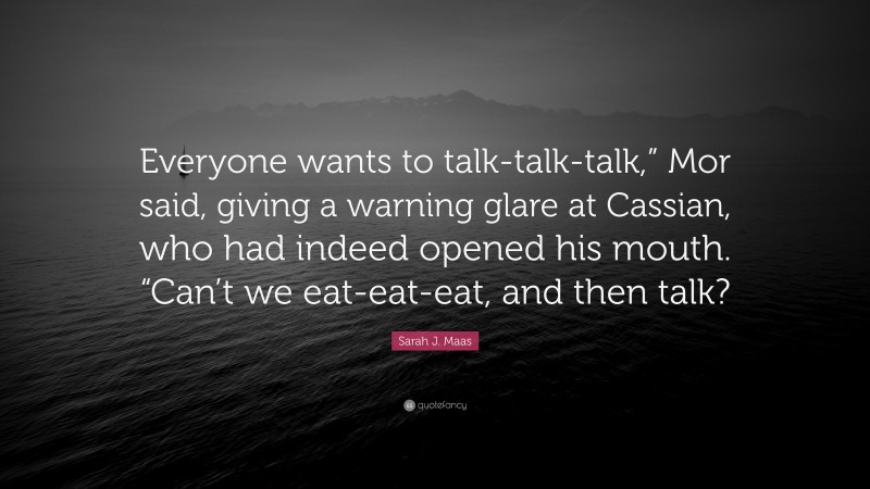 Sarah J. Maas Quote: “Everyone wants to talk-talk-talk,” Mor said, giving a warning glare at Cassian, who had indeed opened his mouth. “Can’t we eat-eat-eat, and then talk?”