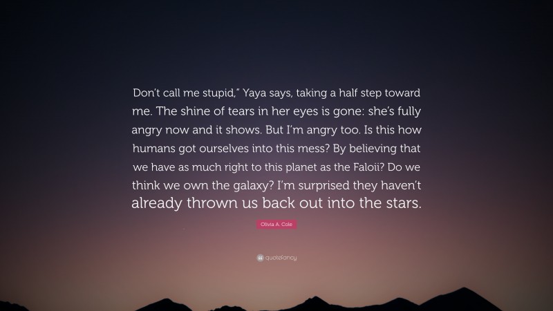 Olivia A. Cole Quote: “Don’t call me stupid,” Yaya says, taking a half step toward me. The shine of tears in her eyes is gone: she’s fully angry now and it shows. But I’m angry too. Is this how humans got ourselves into this mess? By believing that we have as much right to this planet as the Faloii? Do we think we own the galaxy? I’m surprised they haven’t already thrown us back out into the stars.”