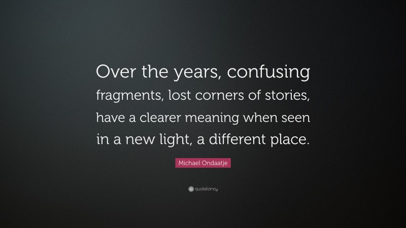 Michael Ondaatje Quote: “Over the years, confusing fragments, lost corners of stories, have a clearer meaning when seen in a new light, a different place.”