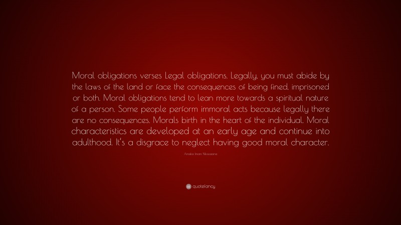 Amaka Imani Nkosazana Quote: “Moral obligations verses Legal obligations. Legally, you must abide by the laws of the land or face the consequences of being fined, imprisoned or both. Moral obligations tend to lean more towards a spiritual nature of a person. Some people perform immoral acts because legally there are no consequences. Morals birth in the heart of the individual. Moral characteristics are developed at an early age and continue into adulthood. It’s a disgrace to neglect having good moral character.”