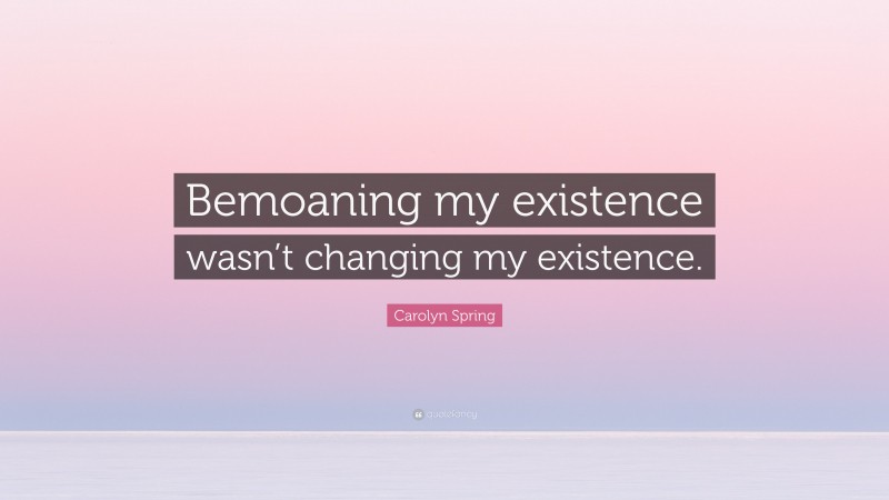 Carolyn Spring Quote: “Bemoaning my existence wasn’t changing my existence.”