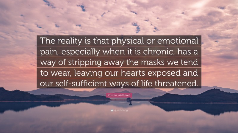 Kristen Wetherell Quote: “The reality is that physical or emotional pain, especially when it is chronic, has a way of stripping away the masks we tend to wear, leaving our hearts exposed and our self-sufficient ways of life threatened.”