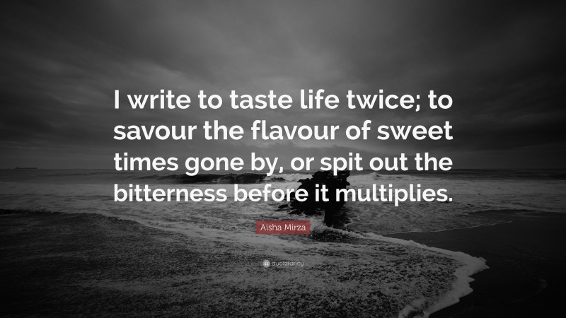 Aisha Mirza Quote: “I write to taste life twice; to savour the flavour of sweet times gone by, or spit out the bitterness before it multiplies.”