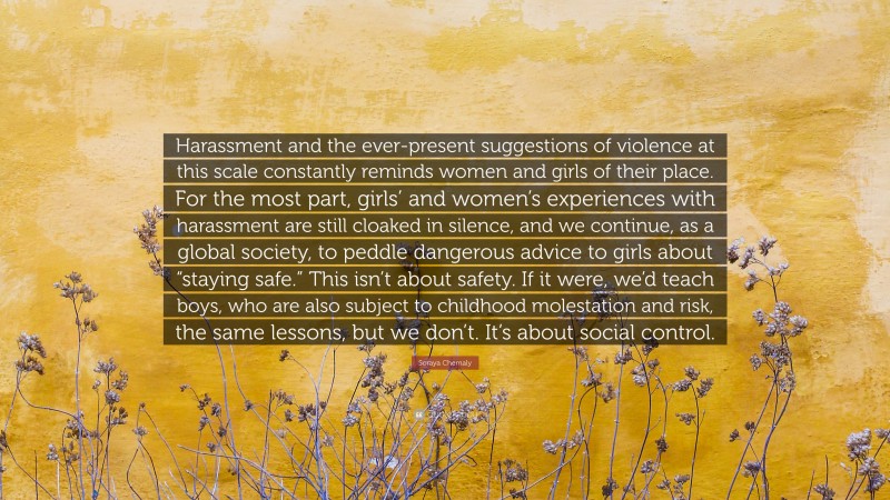 Soraya Chemaly Quote: “Harassment and the ever-present suggestions of violence at this scale constantly reminds women and girls of their place. For the most part, girls’ and women’s experiences with harassment are still cloaked in silence, and we continue, as a global society, to peddle dangerous advice to girls about “staying safe.” This isn’t about safety. If it were, we’d teach boys, who are also subject to childhood molestation and risk, the same lessons, but we don’t. It’s about social control.”