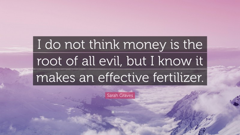 Sarah Graves Quote: “I do not think money is the root of all evil, but I know it makes an effective fertilizer.”