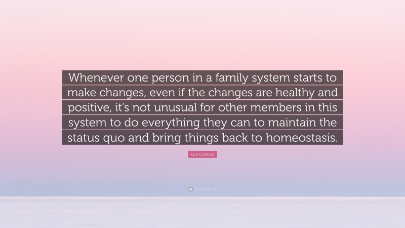 Lori Gottlieb Quote: “Whenever one person in a family system starts to make changes, even if the changes are healthy and positive, it’s not unusual for other members in this system to do everything they can to maintain the status quo and bring things back to homeostasis.”
