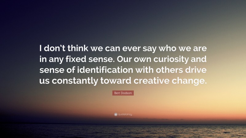 Bert Dodson Quote: “I don’t think we can ever say who we are in any fixed sense. Our own curiosity and sense of identification with others drive us constantly toward creative change.”