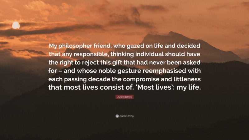 Julian Barnes Quote: “My philosopher friend, who gazed on life and decided that any responsible, thinking individual should have the right to reject this gift that had never been asked for – and whose noble gesture reemphasised with each passing decade the compromise and littleness that most lives consist of. ‘Most lives’: my life.”