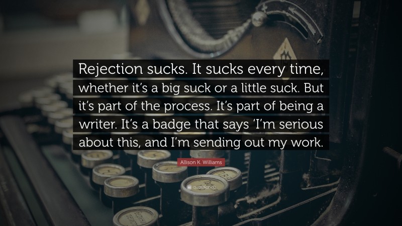 Allison K. Williams Quote: “Rejection sucks. It sucks every time, whether it’s a big suck or a little suck. But it’s part of the process. It’s part of being a writer. It’s a badge that says ‘I’m serious about this, and I’m sending out my work.”