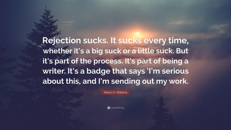 Allison K. Williams Quote: “Rejection sucks. It sucks every time, whether it’s a big suck or a little suck. But it’s part of the process. It’s part of being a writer. It’s a badge that says ‘I’m serious about this, and I’m sending out my work.”