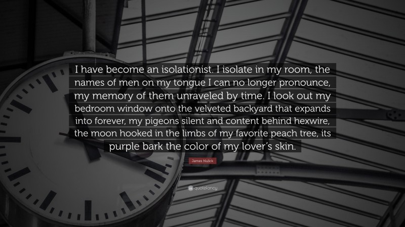 James Nulick Quote: “I have become an isolationist. I isolate in my room, the names of men on my tongue I can no longer pronounce, my memory of them unraveled by time. I look out my bedroom window onto the velveted backyard that expands into forever, my pigeons silent and content behind hexwire, the moon hooked in the limbs of my favorite peach tree, its purple bark the color of my lover’s skin.”