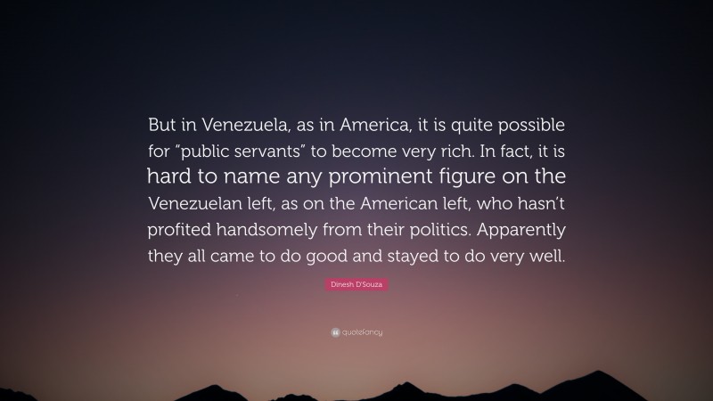 Dinesh D'Souza Quote: “But in Venezuela, as in America, it is quite possible for “public servants” to become very rich. In fact, it is hard to name any prominent figure on the Venezuelan left, as on the American left, who hasn’t profited handsomely from their politics. Apparently they all came to do good and stayed to do very well.”