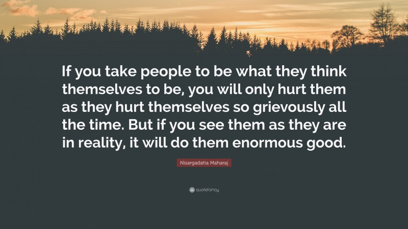 Nisargadatta Maharaj Quote: “If you take people to be what they think themselves to be, you will only hurt them as they hurt themselves so grievously all the time. But if you see them as they are in reality, it will do them enormous good.”