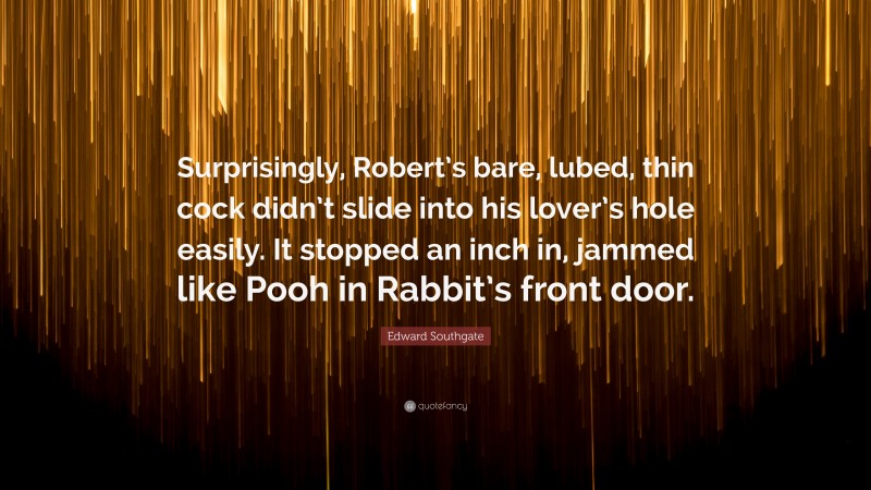 Edward Southgate Quote: “Surprisingly, Robert’s bare, lubed, thin cock didn’t slide into his lover’s hole easily. It stopped an inch in, jammed like Pooh in Rabbit’s front door.”
