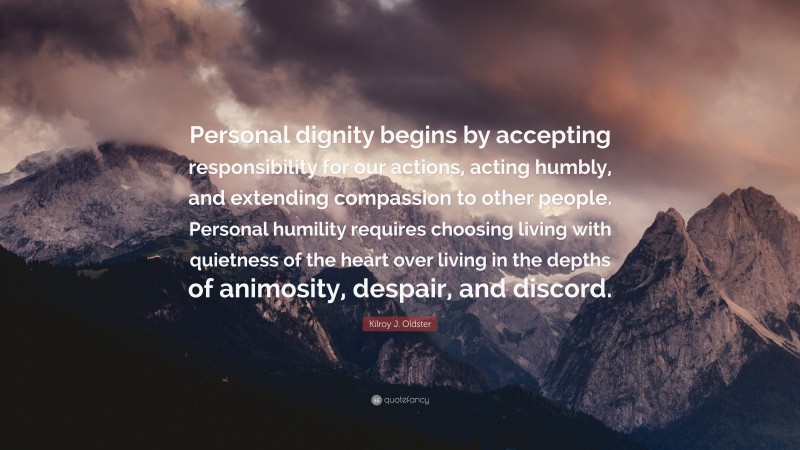 Kilroy J. Oldster Quote: “Personal dignity begins by accepting responsibility for our actions, acting humbly, and extending compassion to other people. Personal humility requires choosing living with quietness of the heart over living in the depths of animosity, despair, and discord.”