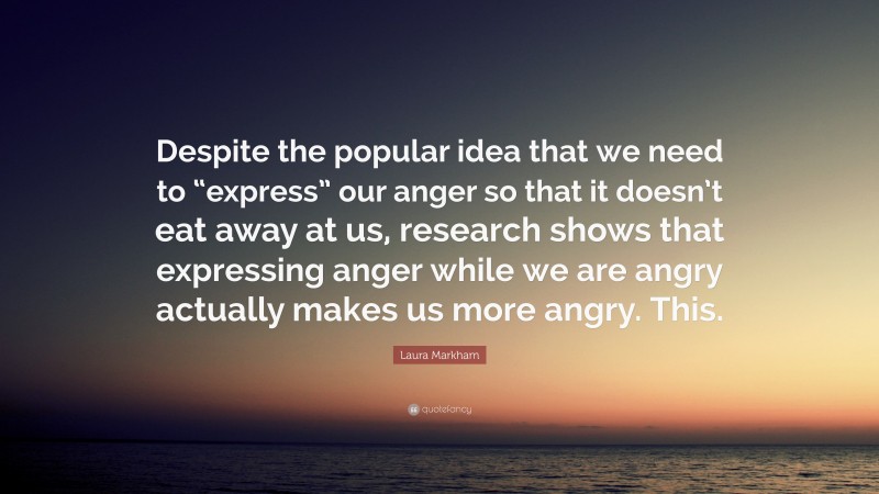 Laura Markham Quote: “Despite the popular idea that we need to “express” our anger so that it doesn’t eat away at us, research shows that expressing anger while we are angry actually makes us more angry. This.”