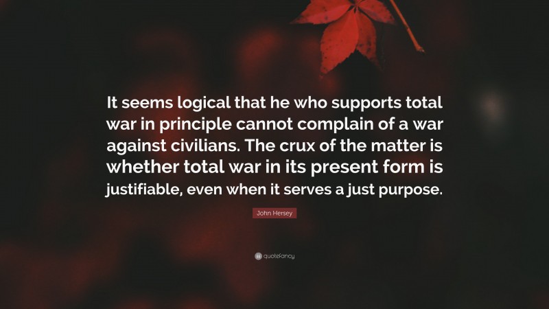 John Hersey Quote: “It seems logical that he who supports total war in principle cannot complain of a war against civilians. The crux of the matter is whether total war in its present form is justifiable, even when it serves a just purpose.”