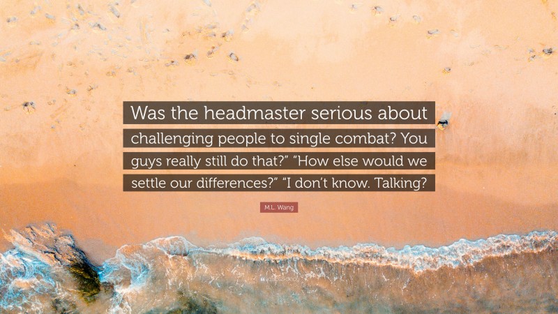 M.L. Wang Quote: “Was the headmaster serious about challenging people to single combat? You guys really still do that?” “How else would we settle our differences?” “I don’t know. Talking?”