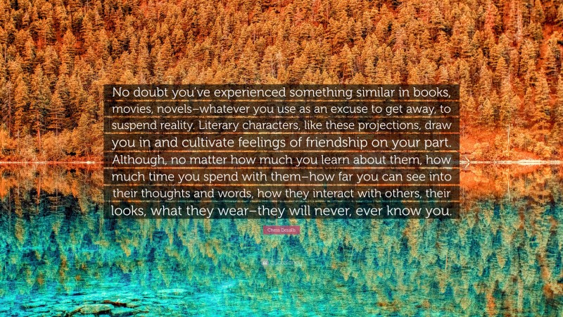 Chess Desalls Quote: “No doubt you’ve experienced something similar in books, movies, novels–whatever you use as an excuse to get away, to suspend reality. Literary characters, like these projections, draw you in and cultivate feelings of friendship on your part. Although, no matter how much you learn about them, how much time you spend with them–how far you can see into their thoughts and words, how they interact with others, their looks, what they wear–they will never, ever know you.”