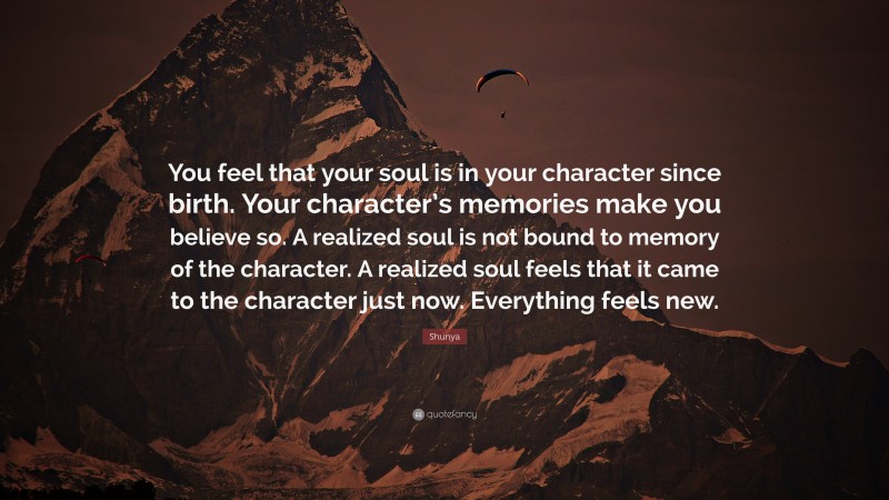 Shunya Quote: “You feel that your soul is in your character since birth. Your character’s memories make you believe so. A realized soul is not bound to memory of the character. A realized soul feels that it came to the character just now. Everything feels new.”