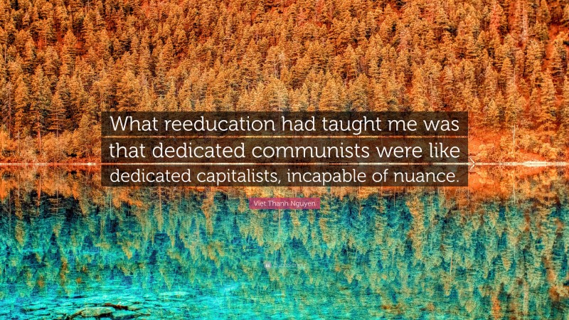 Viet Thanh Nguyen Quote: “What reeducation had taught me was that dedicated communists were like dedicated capitalists, incapable of nuance.”