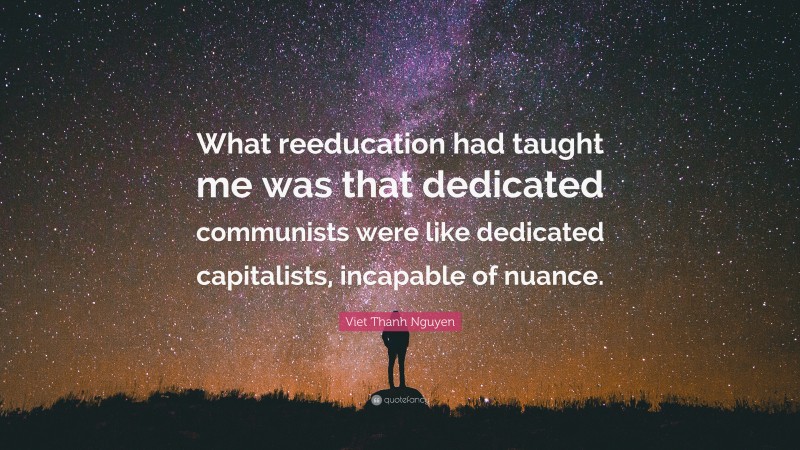 Viet Thanh Nguyen Quote: “What reeducation had taught me was that dedicated communists were like dedicated capitalists, incapable of nuance.”