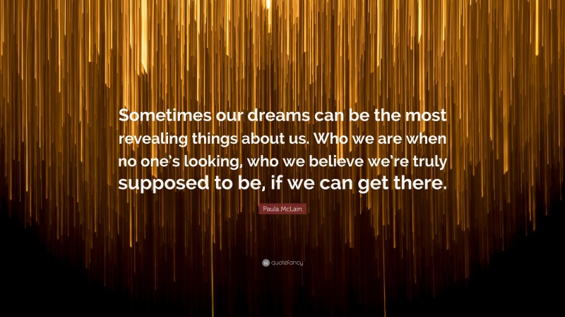 Paula McLain Quote: “Sometimes our dreams can be the most revealing things about us. Who we are when no one’s looking, who we believe we’re truly supposed to be, if we can get there.”