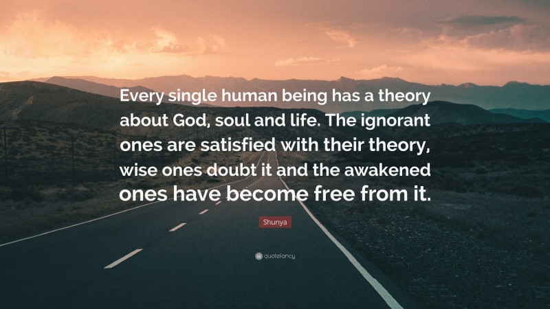 Shunya Quote: “Every single human being has a theory about God, soul and life. The ignorant ones are satisfied with their theory, wise ones doubt it and the awakened ones have become free from it.”