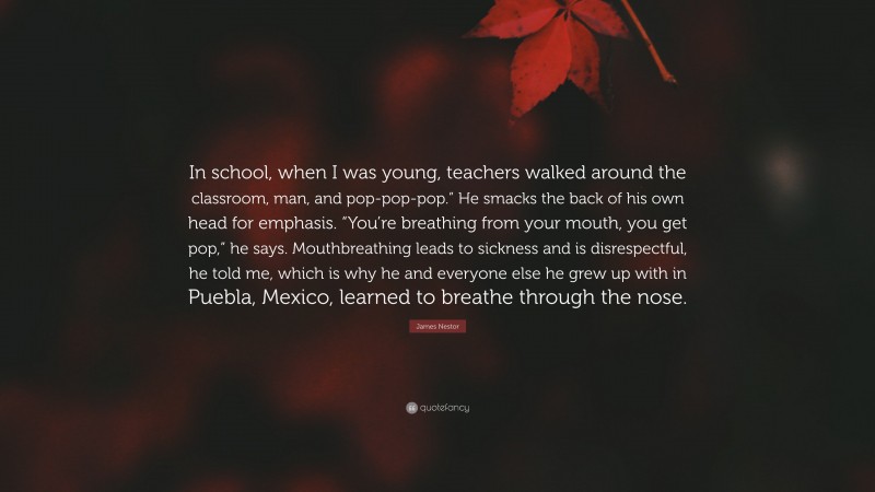 James Nestor Quote: “In school, when I was young, teachers walked around the classroom, man, and pop-pop-pop.” He smacks the back of his own head for emphasis. “You’re breathing from your mouth, you get pop,” he says. Mouthbreathing leads to sickness and is disrespectful, he told me, which is why he and everyone else he grew up with in Puebla, Mexico, learned to breathe through the nose.”