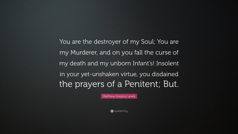 Matthew Gregory Lewis Quote: “You are the destroyer of my Soul; You are my Murderer, and on you fall the curse of my death and my unborn Infant’s! Insolent in your yet-unshaken virtue, you disdained the prayers of a Penitent; But.”