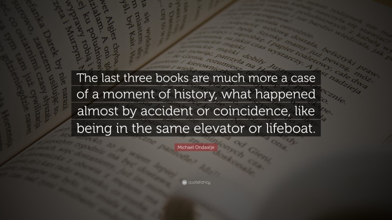 Michael Ondaatje Quote: “The last three books are much more a case of a moment of history, what happened almost by accident or coincidence, like being in the same elevator or lifeboat.”