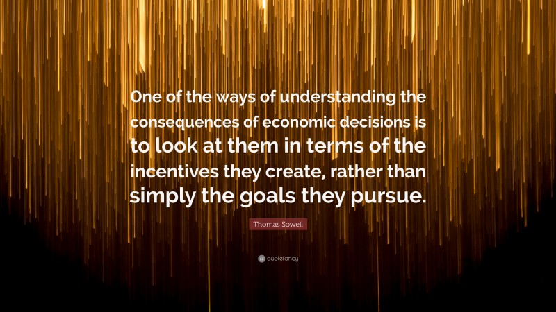 Thomas Sowell Quote: “One of the ways of understanding the consequences of economic decisions is to look at them in terms of the incentives they create, rather than simply the goals they pursue.”