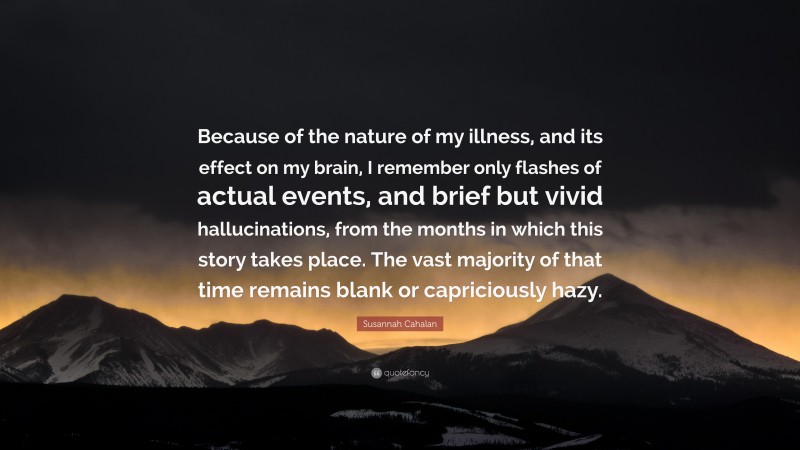 Susannah Cahalan Quote: “Because of the nature of my illness, and its effect on my brain, I remember only flashes of actual events, and brief but vivid hallucinations, from the months in which this story takes place. The vast majority of that time remains blank or capriciously hazy.”