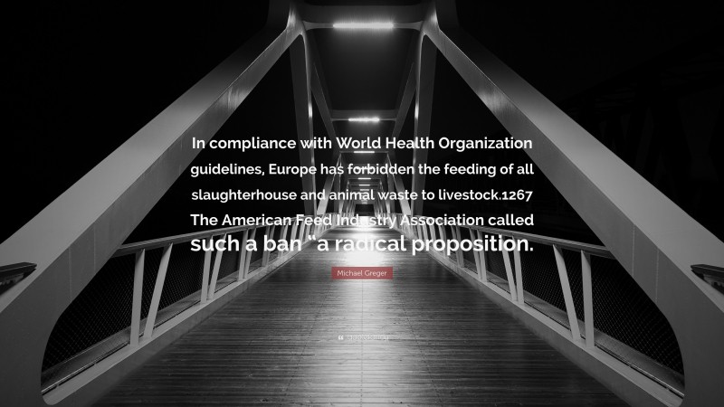 Michael Greger Quote: “In compliance with World Health Organization guidelines, Europe has forbidden the feeding of all slaughterhouse and animal waste to livestock.1267 The American Feed Industry Association called such a ban “a radical proposition.”