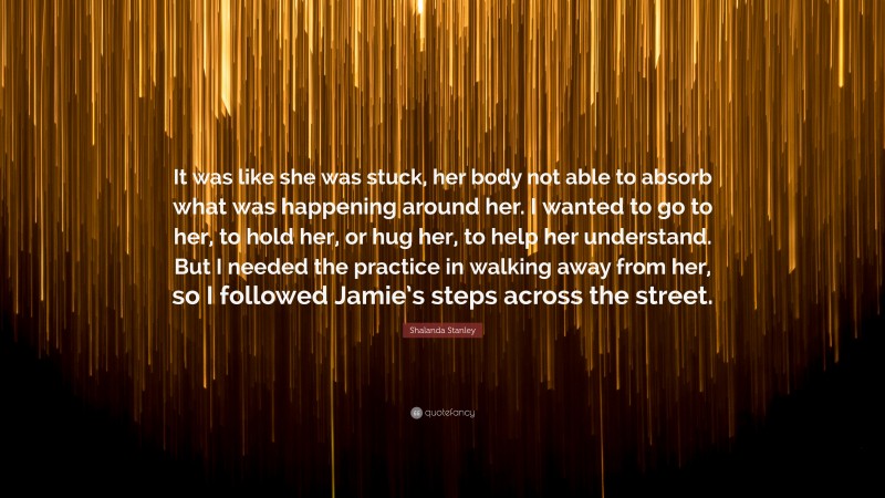 Shalanda Stanley Quote: “It was like she was stuck, her body not able to absorb what was happening around her. I wanted to go to her, to hold her, or hug her, to help her understand. But I needed the practice in walking away from her, so I followed Jamie’s steps across the street.”