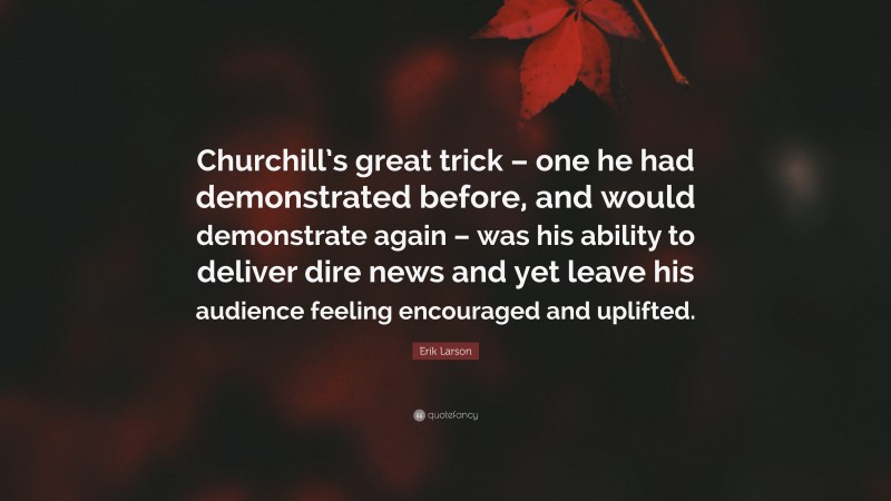 Erik Larson Quote: “Churchill’s great trick – one he had demonstrated before, and would demonstrate again – was his ability to deliver dire news and yet leave his audience feeling encouraged and uplifted.”