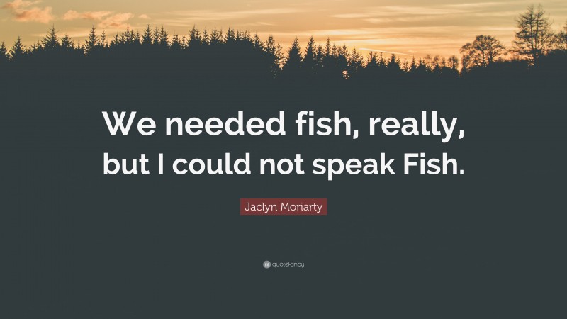 Jaclyn Moriarty Quote: “We needed fish, really, but I could not speak Fish.”