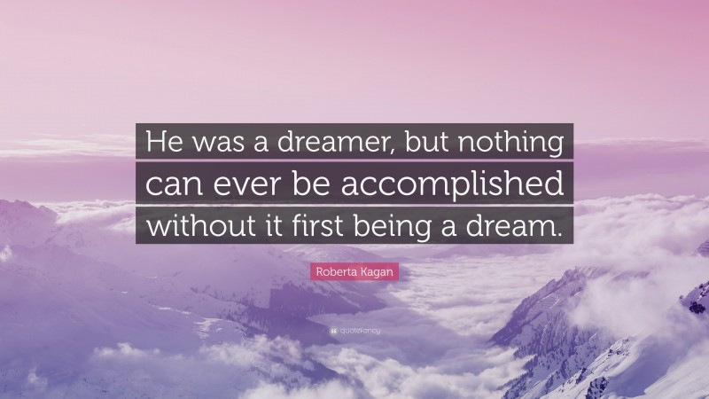 Roberta Kagan Quote: “He was a dreamer, but nothing can ever be accomplished without it first being a dream.”