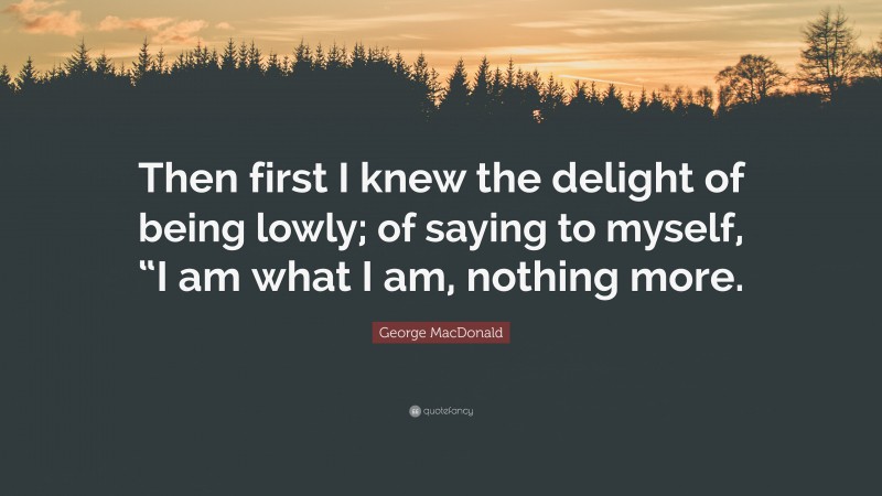 George MacDonald Quote: “Then first I knew the delight of being lowly; of saying to myself, “I am what I am, nothing more.”