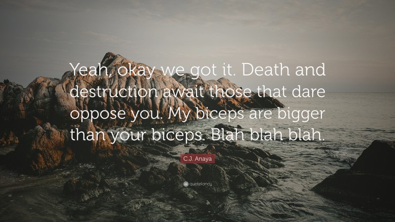 C.J. Anaya Quote: “Yeah, okay we got it. Death and destruction await those that dare oppose you. My biceps are bigger than your biceps. Blah blah blah.”