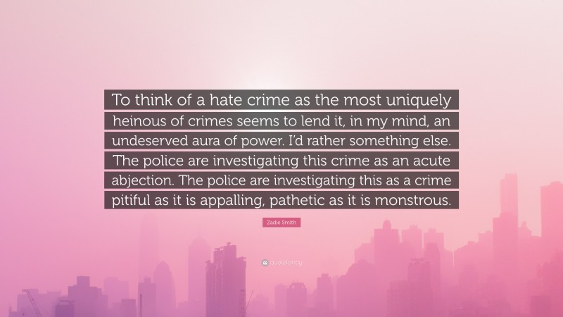 Zadie Smith Quote: “To think of a hate crime as the most uniquely heinous of crimes seems to lend it, in my mind, an undeserved aura of power. I’d rather something else. The police are investigating this crime as an acute abjection. The police are investigating this as a crime pitiful as it is appalling, pathetic as it is monstrous.”