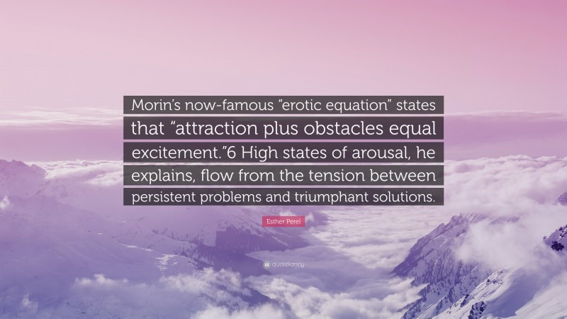 Esther Perel Quote: “Morin’s now-famous “erotic equation” states that “attraction plus obstacles equal excitement.”6 High states of arousal, he explains, flow from the tension between persistent problems and triumphant solutions.”