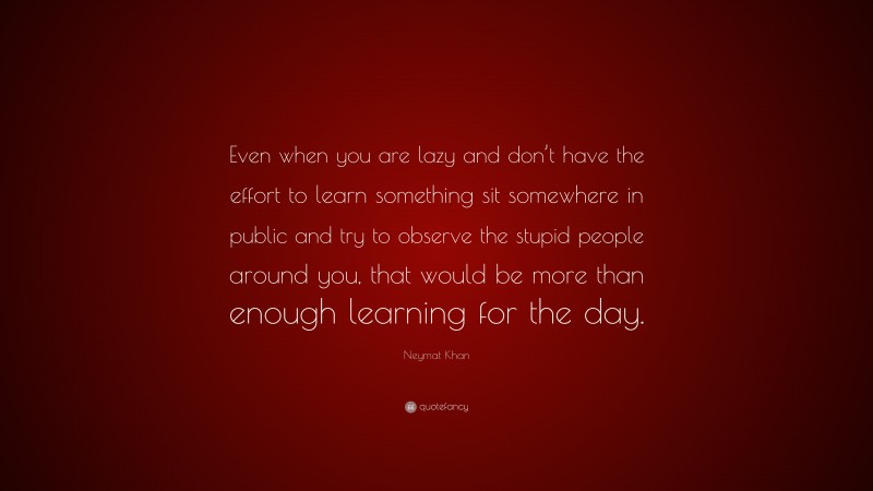 Neymat Khan Quote: “Even when you are lazy and don’t have the effort to learn something sit somewhere in public and try to observe the stupid people around you, that would be more than enough learning for the day.”
