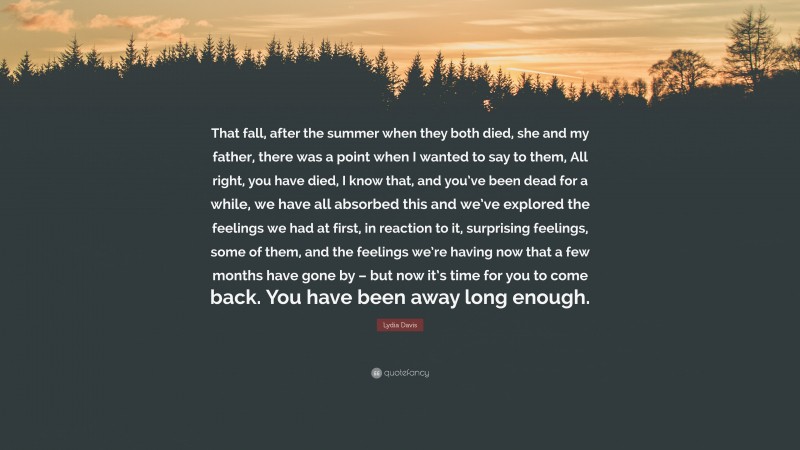 Lydia Davis Quote: “That fall, after the summer when they both died, she and my father, there was a point when I wanted to say to them, All right, you have died, I know that, and you’ve been dead for a while, we have all absorbed this and we’ve explored the feelings we had at first, in reaction to it, surprising feelings, some of them, and the feelings we’re having now that a few months have gone by – but now it’s time for you to come back. You have been away long enough.”