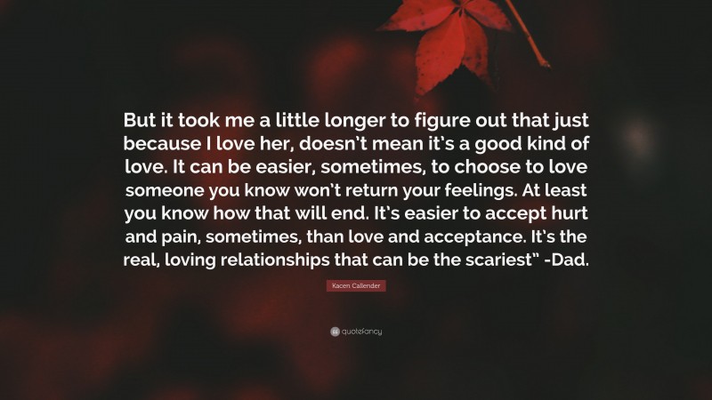 Kacen Callender Quote: “But it took me a little longer to figure out that just because I love her, doesn’t mean it’s a good kind of love. It can be easier, sometimes, to choose to love someone you know won’t return your feelings. At least you know how that will end. It’s easier to accept hurt and pain, sometimes, than love and acceptance. It’s the real, loving relationships that can be the scariest” -Dad.”