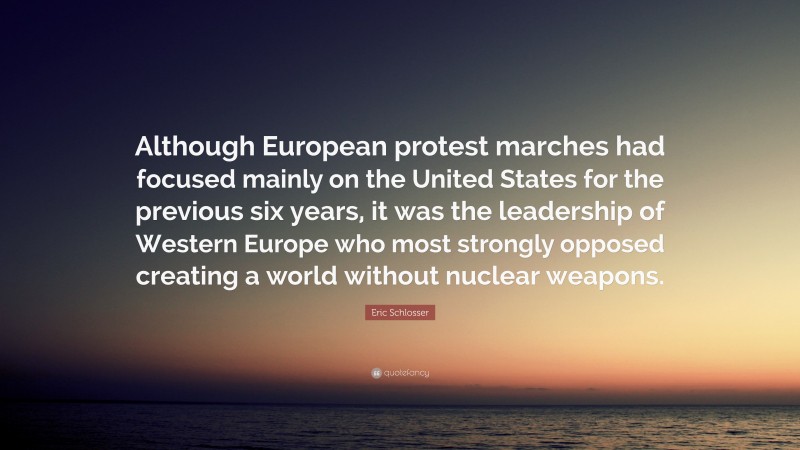Eric Schlosser Quote: “Although European protest marches had focused mainly on the United States for the previous six years, it was the leadership of Western Europe who most strongly opposed creating a world without nuclear weapons.”