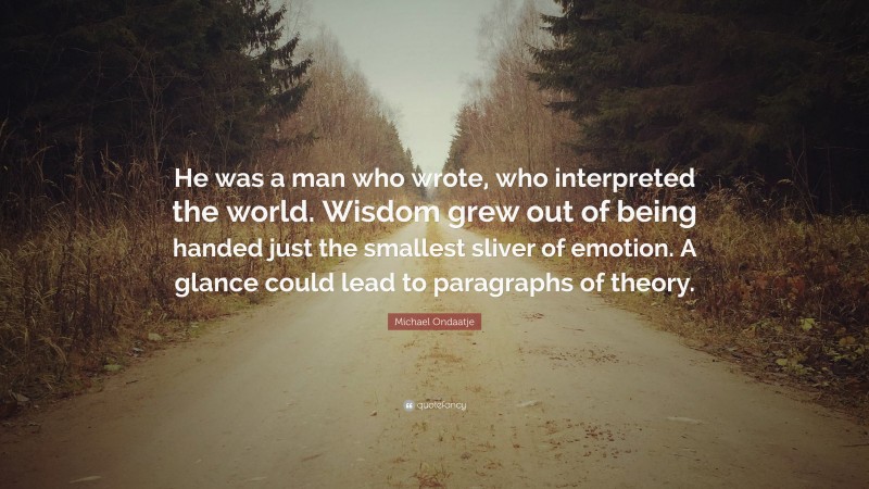 Michael Ondaatje Quote: “He was a man who wrote, who interpreted the world. Wisdom grew out of being handed just the smallest sliver of emotion. A glance could lead to paragraphs of theory.”