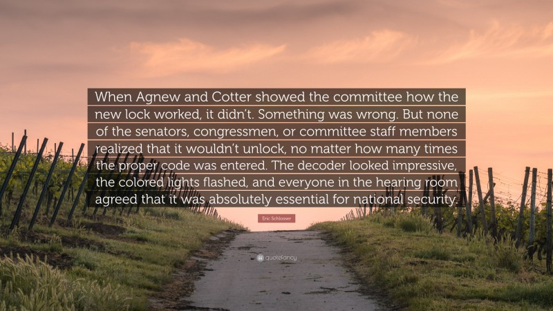 Eric Schlosser Quote: “When Agnew and Cotter showed the committee how the new lock worked, it didn’t. Something was wrong. But none of the senators, congressmen, or committee staff members realized that it wouldn’t unlock, no matter how many times the proper code was entered. The decoder looked impressive, the colored lights flashed, and everyone in the hearing room agreed that it was absolutely essential for national security.”